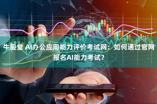 牛股堂 AI办公应用能力评价考试网：如何通过官网报名AI能力考试？