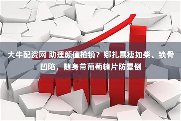 大牛配资网 助理颜值抢镜？娜扎暴瘦如柴、锁骨凹陷，随身带葡萄糖片防晕倒