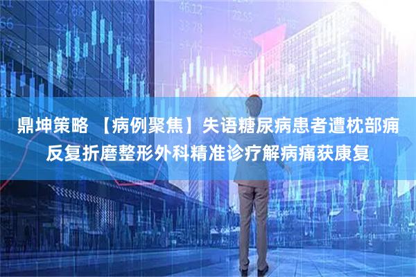 鼎坤策略 【病例聚焦】失语糖尿病患者遭枕部痈反复折磨整形外科精准诊疗解病痛获康复