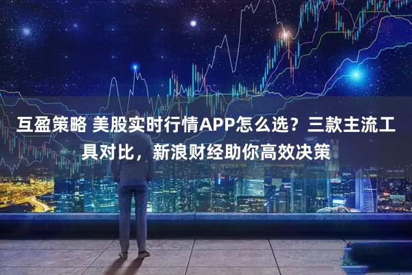 互盈策略 美股实时行情APP怎么选？三款主流工具对比，新浪财经助你高效决策