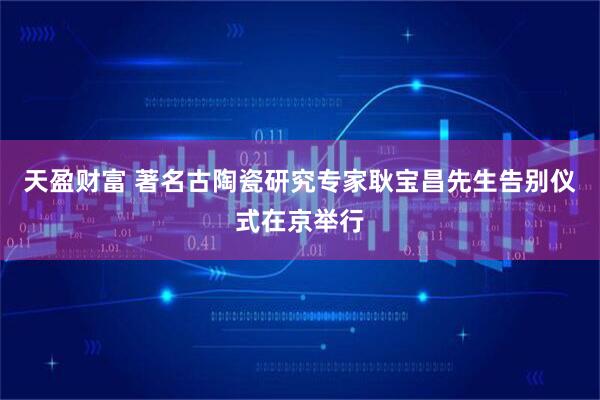 天盈财富 著名古陶瓷研究专家耿宝昌先生告别仪式在京举行