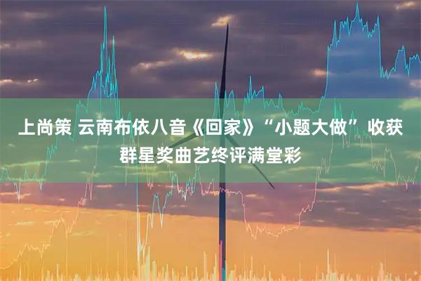 上尚策 云南布依八音《回家》“小题大做” 收获群星奖曲艺终评满堂彩