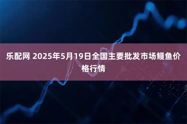 乐配网 2025年5月19日全国主要批发市场鳗鱼价格行情