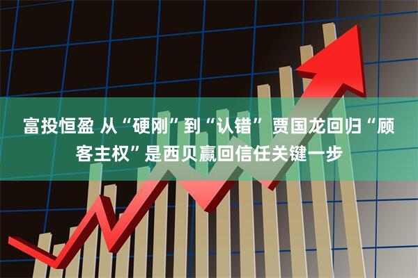 富投恒盈 从“硬刚”到“认错” 贾国龙回归“顾客主权”是西贝赢回信任关键一步