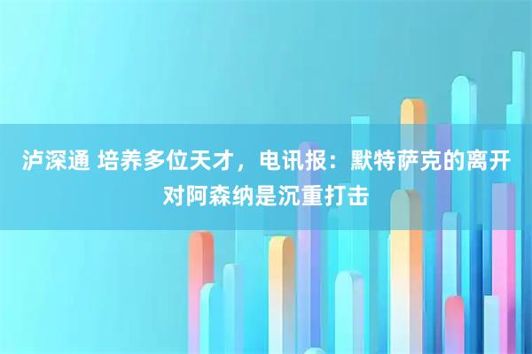 泸深通 培养多位天才，电讯报：默特萨克的离开对阿森纳是沉重打击