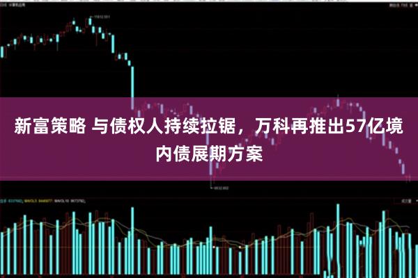 新富策略 与债权人持续拉锯，万科再推出57亿境内债展期方案