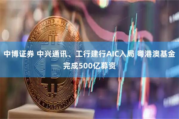 中博证券 中兴通讯、工行建行AIC入局 粤港澳基金完成500亿募资