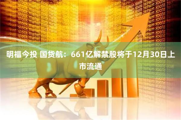 明福今投 国货航：661亿解禁股将于12月30日上市流通
