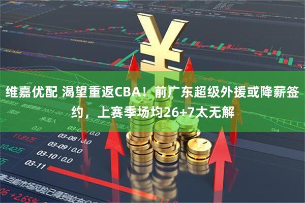 维嘉优配 渴望重返CBA!前广东超级外援或降薪签约,上赛季场均26+7太无解