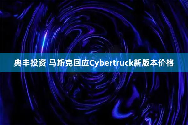典丰投资 马斯克回应Cybertruck新版本价格