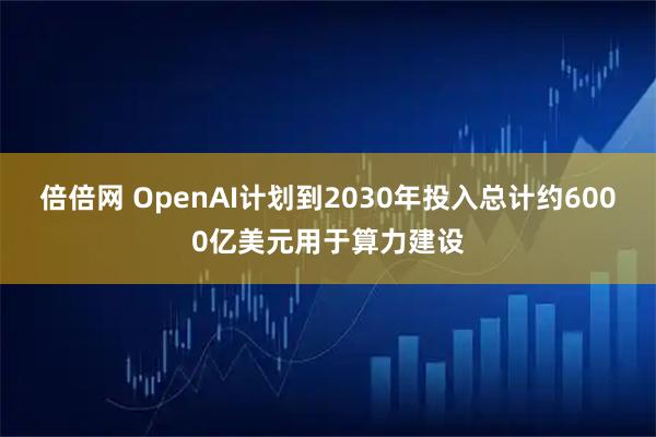 倍倍网 OpenAI计划到2030年投入总计约6000亿美元用于算力建设