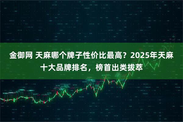 金御网 天麻哪个牌子性价比最高?2025年天麻十大品牌排名,榜首出类拔萃