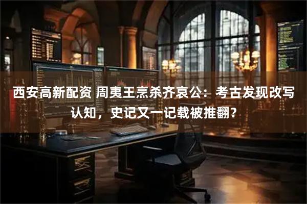 西安高新配资 周夷王烹杀齐哀公：考古发现改写认知，史记又一记载被推翻？