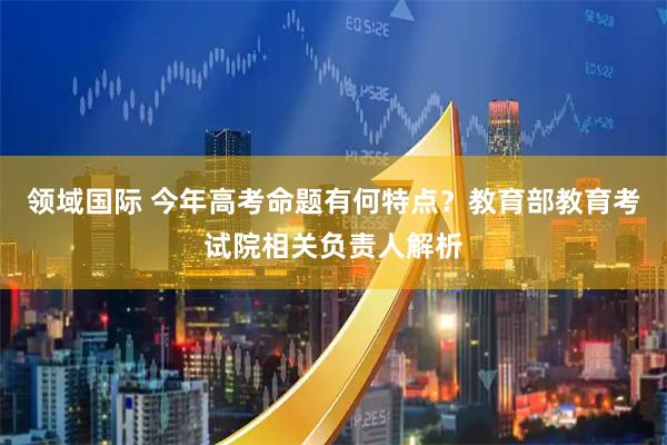领域国际 今年高考命题有何特点？教育部教育考试院相关负责人解析