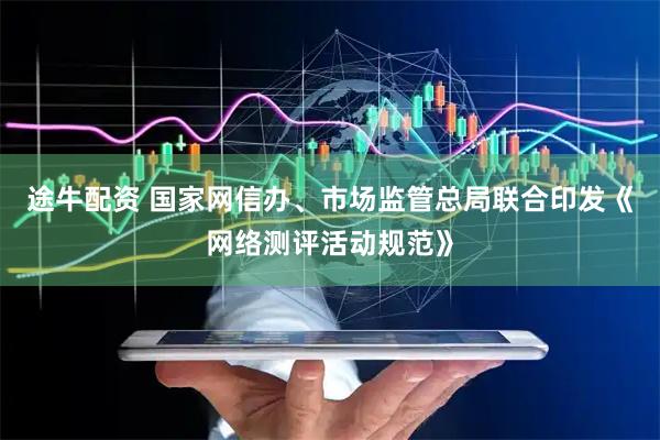 途牛配资 国家网信办、市场监管总局联合印发《网络测评活动规范》