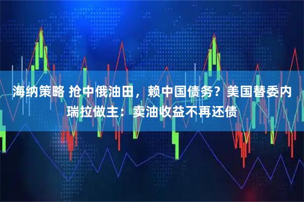 海纳策略 抢中俄油田，赖中国债务？美国替委内瑞拉做主：卖油收益不再还债