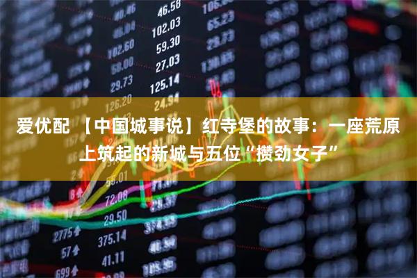 爱优配 【中国城事说】红寺堡的故事：一座荒原上筑起的新城与五位“攒劲女子”
