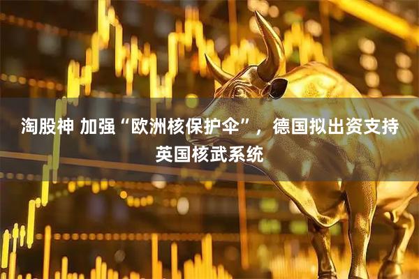 淘股神 加强“欧洲核保护伞”，德国拟出资支持英国核武系统