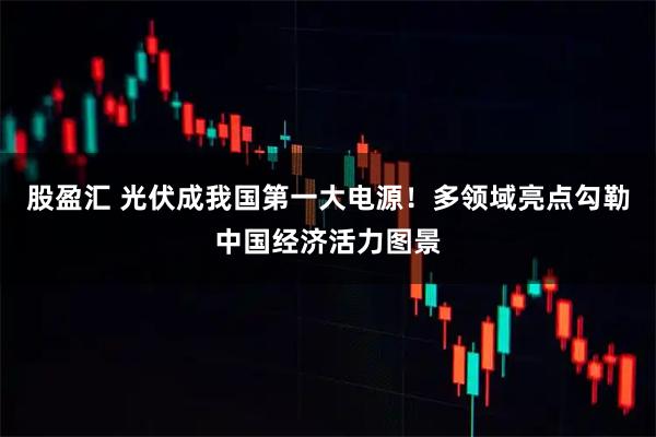 股盈汇 光伏成我国第一大电源！多领域亮点勾勒中国经济活力图景